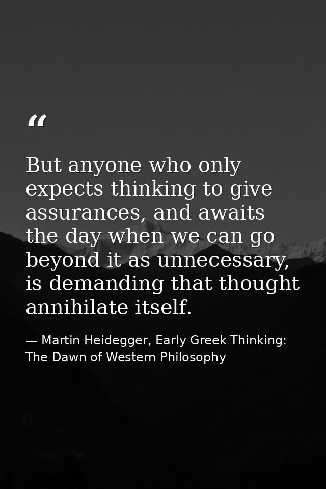 But anyone who only expects thinking to give assurances, and awaits the day when we can go beyond it as unnecessary, is  — Martin Heidegger, Early Greek Thinking: The Dawn of Western Philosophy