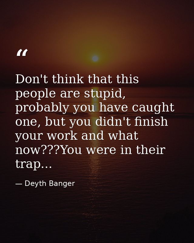 Don't think that this people are stupid, probably you have caught one, but you didn't finish your work and what now???Yo — Deyth Banger