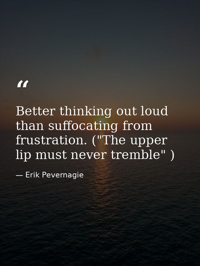 Better thinking out loud than suffocating from frustration. ("The upper lip must never tremble" ) — Erik Pevernagie