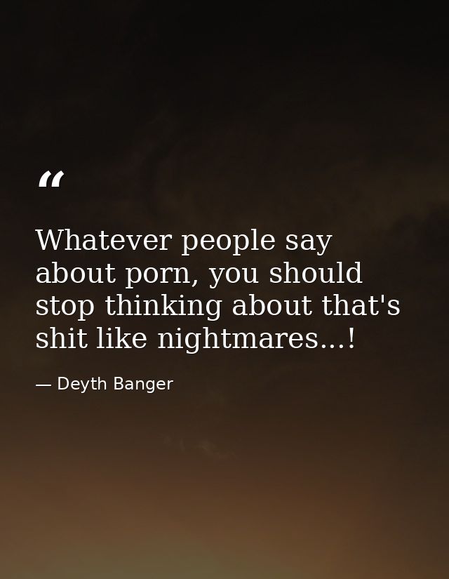 Whatever people say about porn, you should stop thinking about that's shit like nightmares...! — Deyth Banger