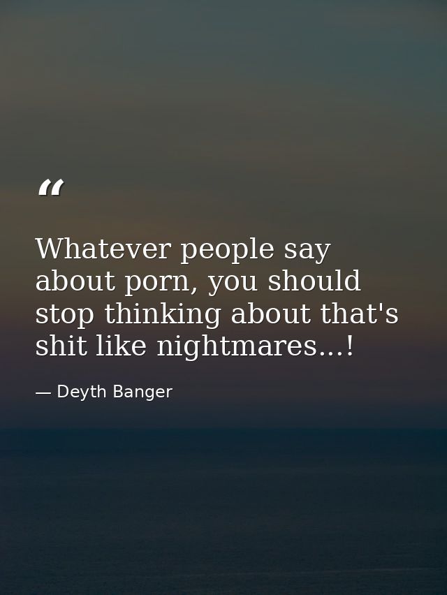 Whatever people say about porn, you should stop thinking about that's shit like nightmares...! — Deyth Banger