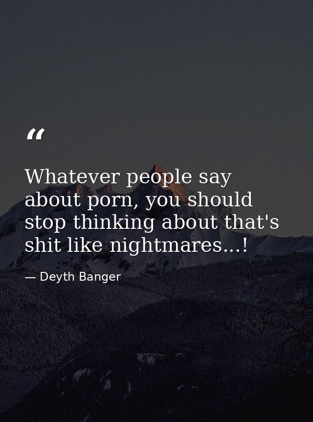 Whatever people say about porn, you should stop thinking about that's shit like nightmares...! — Deyth Banger