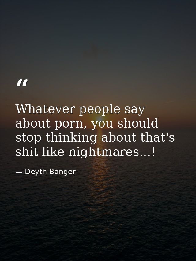 Whatever people say about porn, you should stop thinking about that's shit like nightmares...! — Deyth Banger