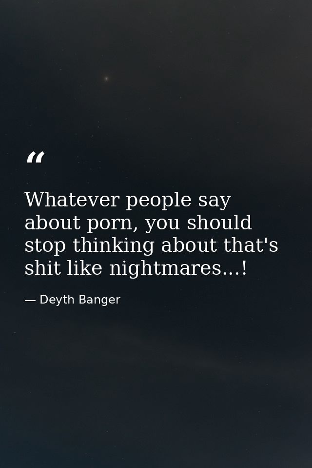 Whatever people say about porn, you should stop thinking about that's shit like nightmares...! — Deyth Banger