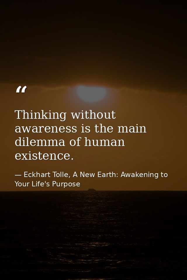 Thinking without awareness is the main dilemma of human existence. — Eckhart Tolle, A New Earth: Awakening to Your Life's Purpose