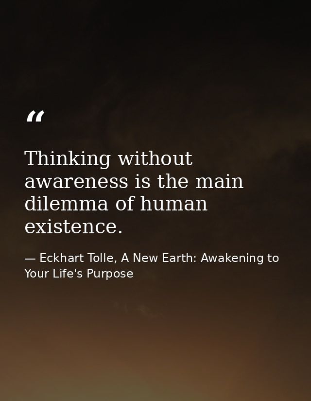 Thinking without awareness is the main dilemma of human existence. — Eckhart Tolle, A New Earth: Awakening to Your Life's Purpose