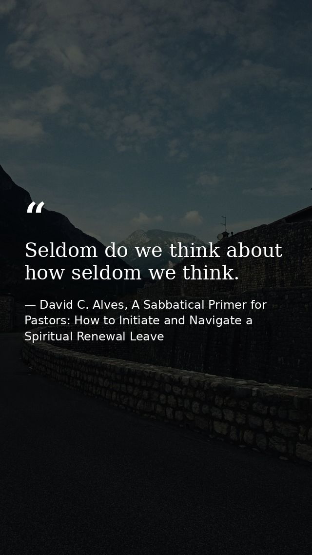 Seldom do we think about how seldom we think. — David C. Alves, A Sabbatical Primer for Pastors: How to Initiate and Navigate a Spiritual Renewal Leave