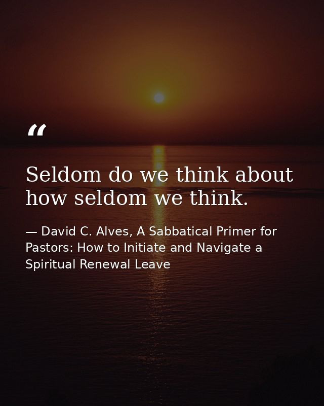 Seldom do we think about how seldom we think. — David C. Alves, A Sabbatical Primer for Pastors: How to Initiate and Navigate a Spiritual Renewal Leave