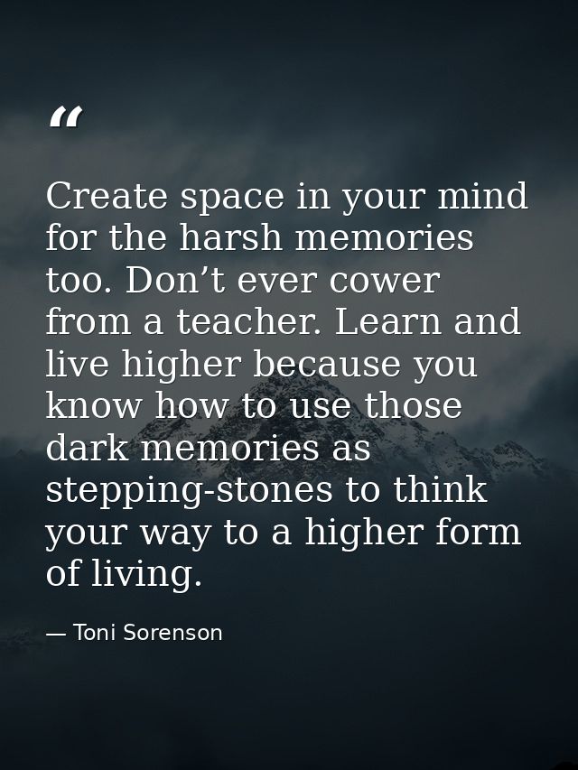 Create space in your mind for the harsh memories too. Don’t ever cower from a teacher. Learn and live higher because you — Toni Sorenson