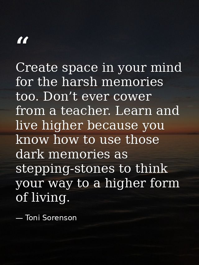 Create space in your mind for the harsh memories too. Don’t ever cower from a teacher. Learn and live higher because you — Toni Sorenson