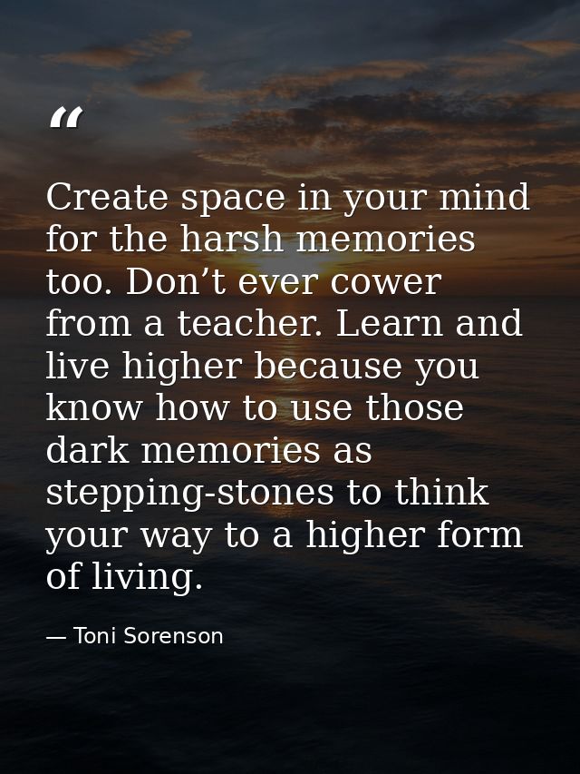 Create space in your mind for the harsh memories too. Don’t ever cower from a teacher. Learn and live higher because you — Toni Sorenson