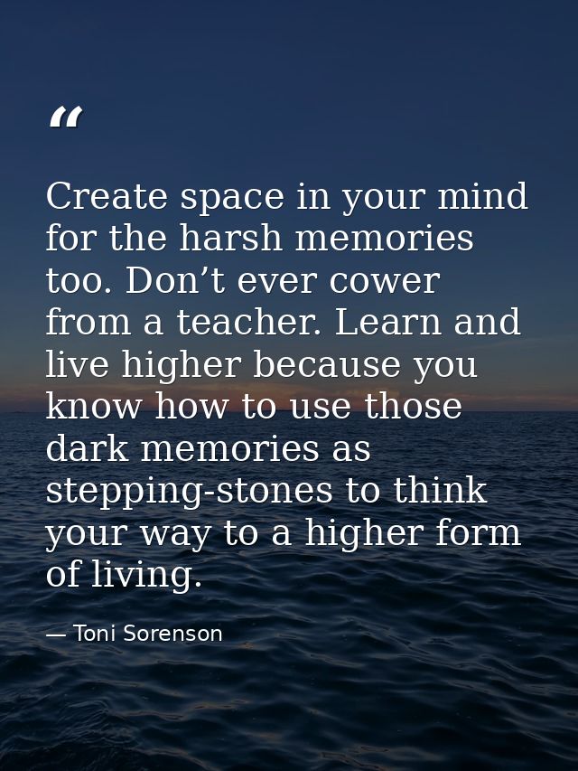 Create space in your mind for the harsh memories too. Don’t ever cower from a teacher. Learn and live higher because you — Toni Sorenson