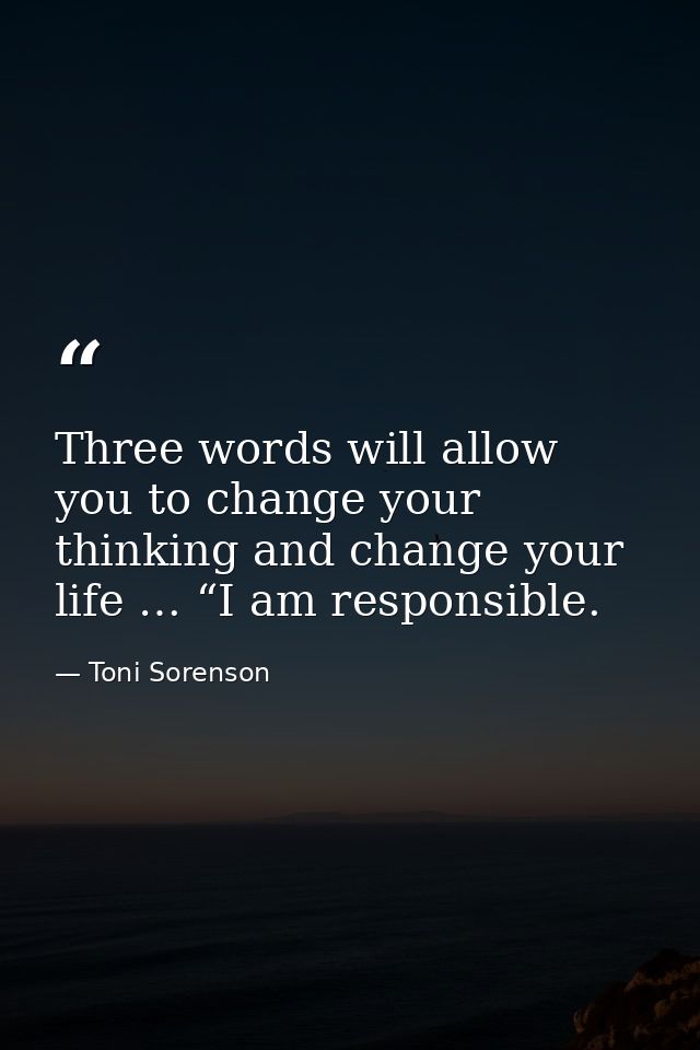 Three words will allow you to change your thinking and change your life … “I am responsible. — Toni Sorenson