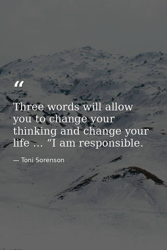 Three words will allow you to change your thinking and change your life … “I am responsible. — Toni Sorenson