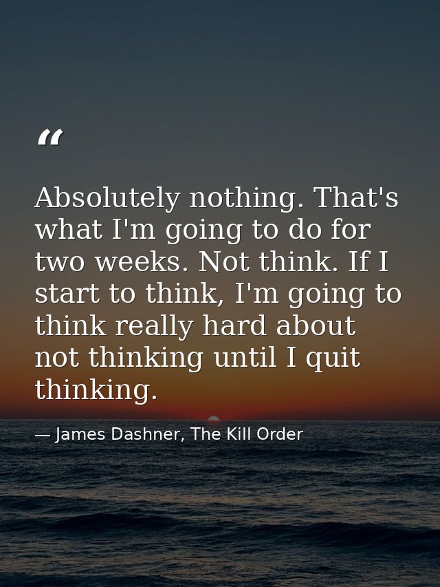 Absolutely nothing. That's what I'm going to do for two weeks. Not think. If I start to think, I'm going to think really — James Dashner, The Kill Order