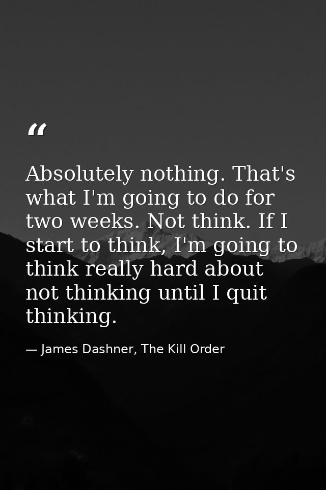 Absolutely nothing. That's what I'm going to do for two weeks. Not think. If I start to think, I'm going to think really — James Dashner, The Kill Order