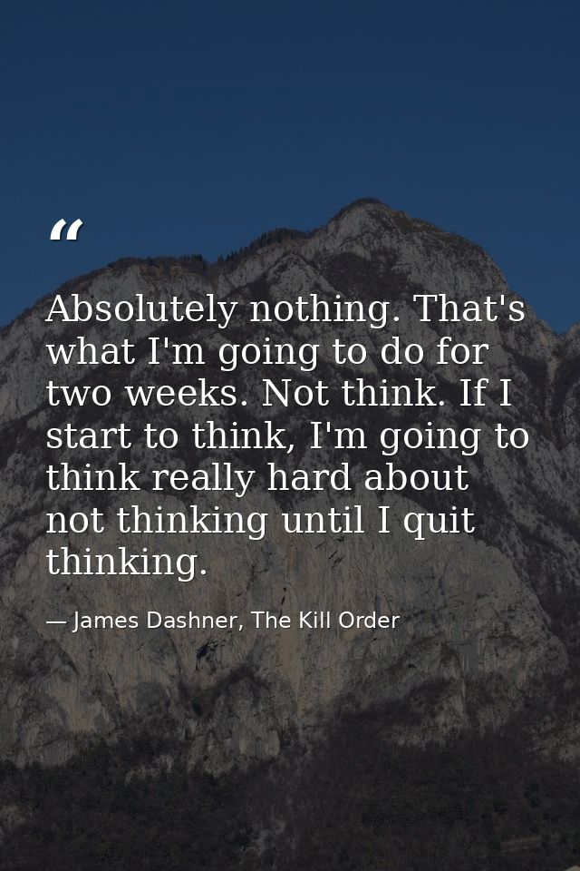 Absolutely nothing. That's what I'm going to do for two weeks. Not think. If I start to think, I'm going to think really — James Dashner, The Kill Order