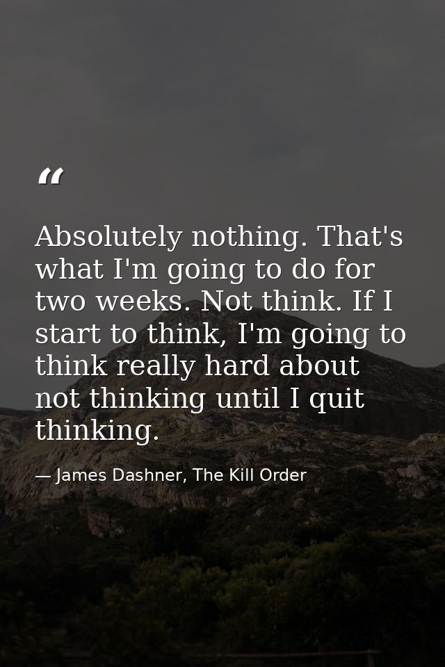Absolutely nothing. That's what I'm going to do for two weeks. Not think. If I start to think, I'm going to think really — James Dashner, The Kill Order