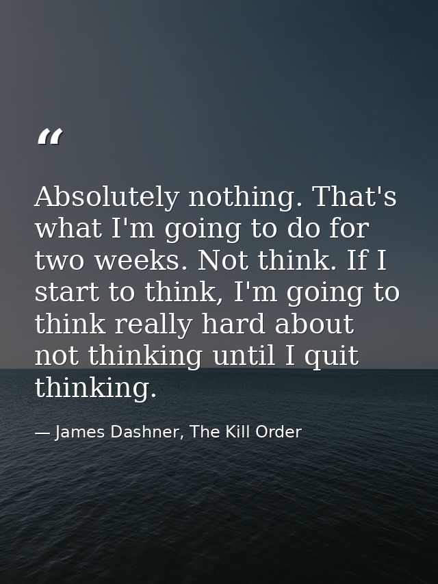 Absolutely nothing. That's what I'm going to do for two weeks. Not think. If I start to think, I'm going to think really — James Dashner, The Kill Order