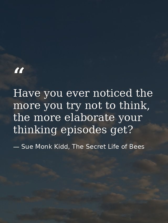 Have you ever noticed the more you try not to think, the more elaborate your thinking episodes get? — Sue Monk Kidd, The Secret Life of Bees