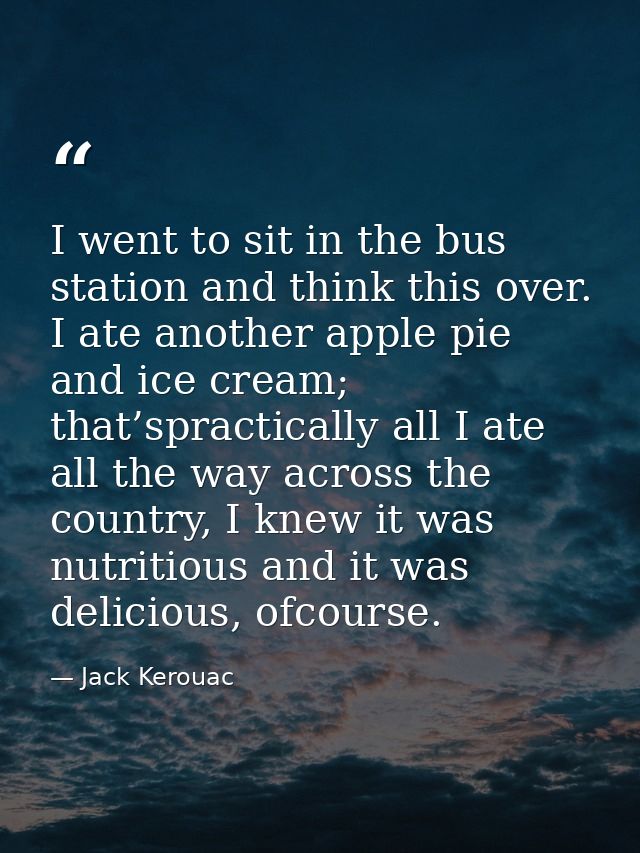 I went to sit in the bus station and think this over. I ate another apple pie and ice cream; that’spractically all I ate — Jack Kerouac