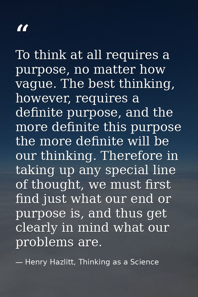 To think at all requires a purpose, no matter how vague. The best thinking, however, requires a definite purpose, and th — Henry Hazlitt, Thinking as a Science