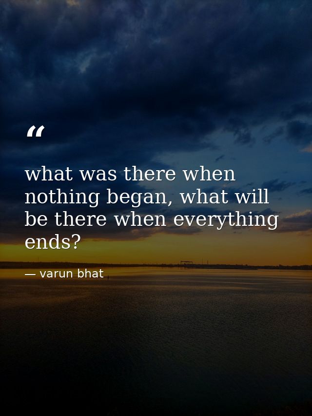 what was there when nothing began, what will be there when everything ends? — varun bhat