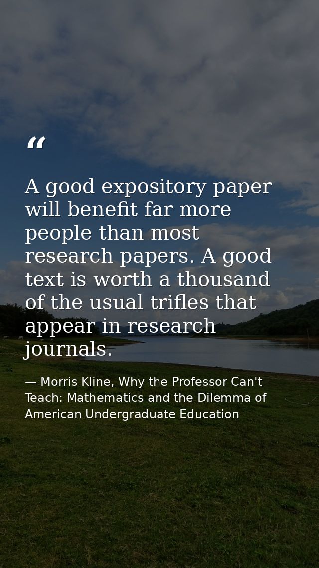 A good expository paper will benefit far more people than most research papers. A good text is worth a thousand of the u — Morris Kline, Why the Professor Can't Teach: Mathematics and the Dilemma of American Undergraduate Education