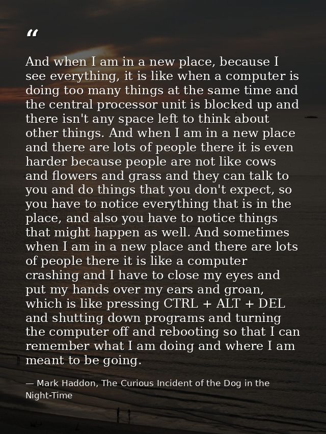 And when I am in a new place, because I see everything, it is like when a computer is doing too many things at the same  — Mark Haddon, The Curious Incident of the Dog in the Night-Time