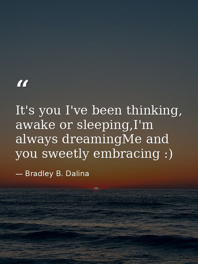 It's you I've been thinking, awake or sleeping,I'm always dreamingMe and you sweetly embracing :) — Bradley B. Dalina