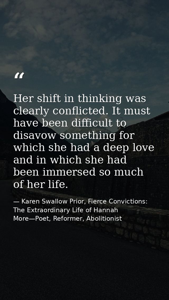 Her shift in thinking was clearly conflicted. It must have been difficult to disavow something for which she had a deep  — Karen Swallow Prior, Fierce Convictions: The Extraordinary Life of Hannah More—Poet, Reformer, Abolitionist