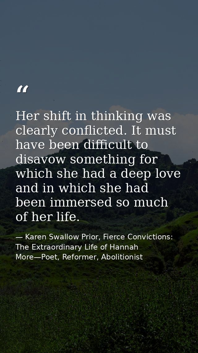 Her shift in thinking was clearly conflicted. It must have been difficult to disavow something for which she had a deep  — Karen Swallow Prior, Fierce Convictions: The Extraordinary Life of Hannah More—Poet, Reformer, Abolitionist