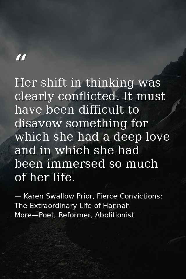 Her shift in thinking was clearly conflicted. It must have been difficult to disavow something for which she had a deep  — Karen Swallow Prior, Fierce Convictions: The Extraordinary Life of Hannah More—Poet, Reformer, Abolitionist