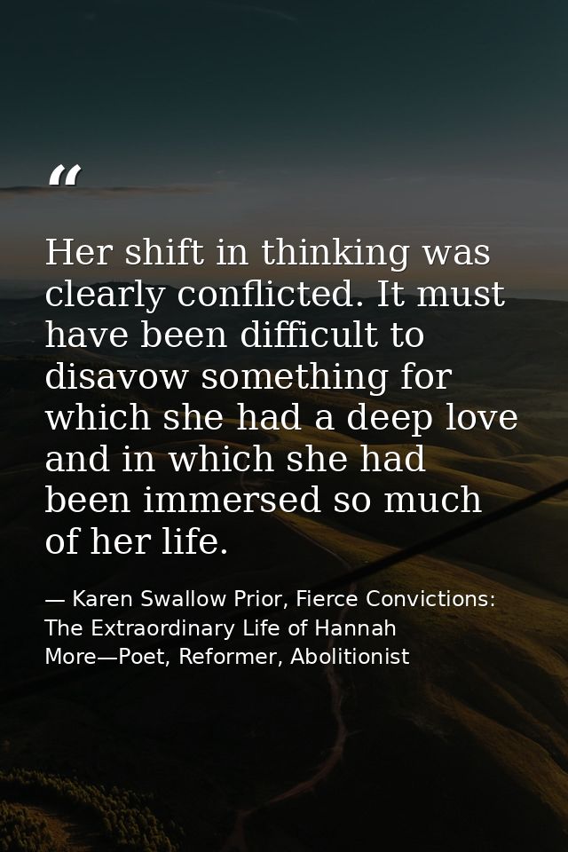 Her shift in thinking was clearly conflicted. It must have been difficult to disavow something for which she had a deep  — Karen Swallow Prior, Fierce Convictions: The Extraordinary Life of Hannah More—Poet, Reformer, Abolitionist