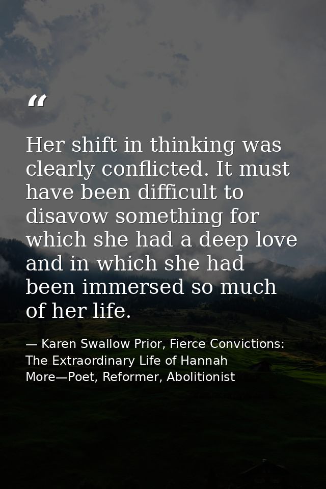 Her shift in thinking was clearly conflicted. It must have been difficult to disavow something for which she had a deep  — Karen Swallow Prior, Fierce Convictions: The Extraordinary Life of Hannah More—Poet, Reformer, Abolitionist