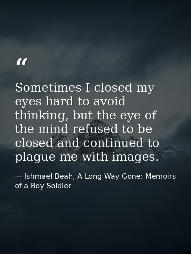 Sometimes I closed my eyes hard to avoid thinking, but the eye of the mind refused to be closed and continued to plague  — Ishmael Beah, A Long Way Gone: Memoirs of a Boy Soldier