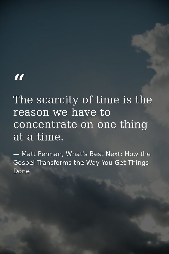 The scarcity of time is the reason we have to concentrate on one thing at a time. — Matt Perman, What's Best Next: How the Gospel Transforms the Way You Get Things Done
