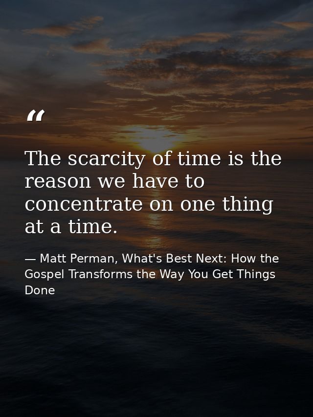 The scarcity of time is the reason we have to concentrate on one thing at a time. — Matt Perman, What's Best Next: How the Gospel Transforms the Way You Get Things Done