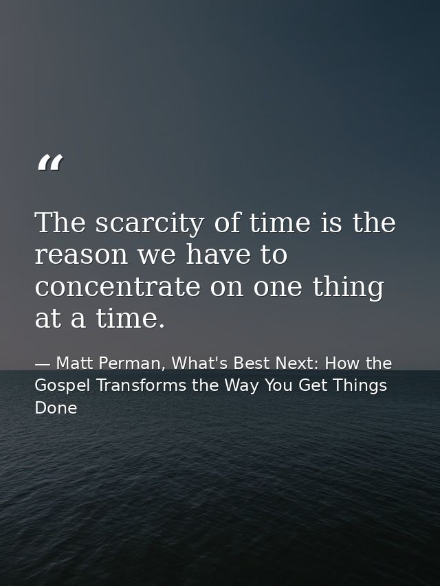 The scarcity of time is the reason we have to concentrate on one thing at a time. — Matt Perman, What's Best Next: How the Gospel Transforms the Way You Get Things Done