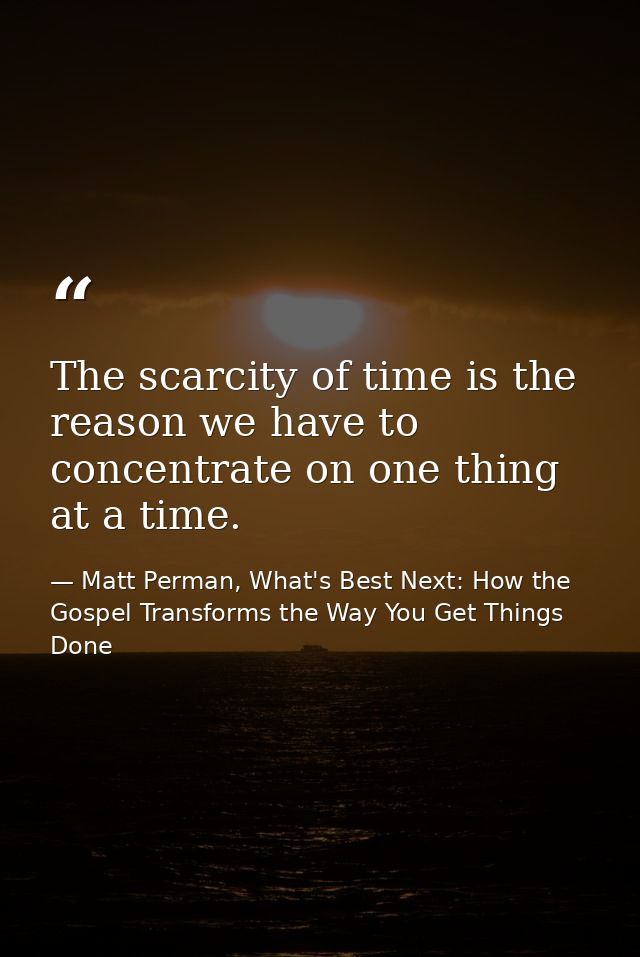 The scarcity of time is the reason we have to concentrate on one thing at a time. — Matt Perman, What's Best Next: How the Gospel Transforms the Way You Get Things Done