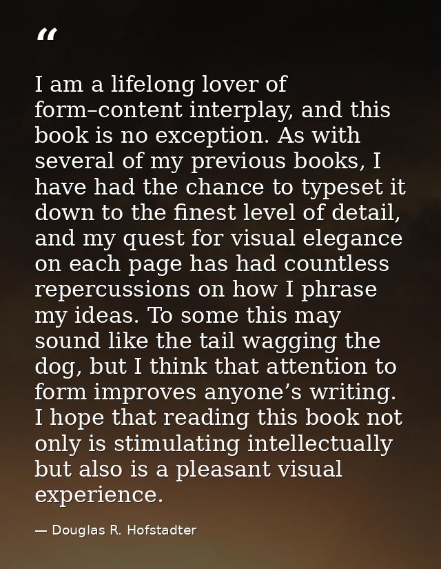 I am a lifelong lover of form–content interplay, and this book is no exception. As with several of my previous books, I  — Douglas R. Hofstadter