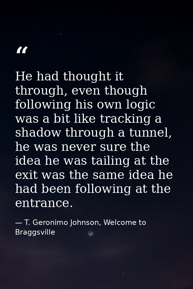He had thought it through, even though following his own logic was a bit like tracking a shadow through a tunnel, he was — T. Geronimo Johnson, Welcome to Braggsville