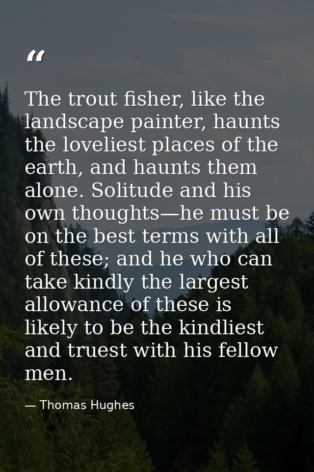 The trout fisher, like the landscape painter, haunts the loveliest places of the earth, and haunts them alone. Solitude  — Thomas Hughes