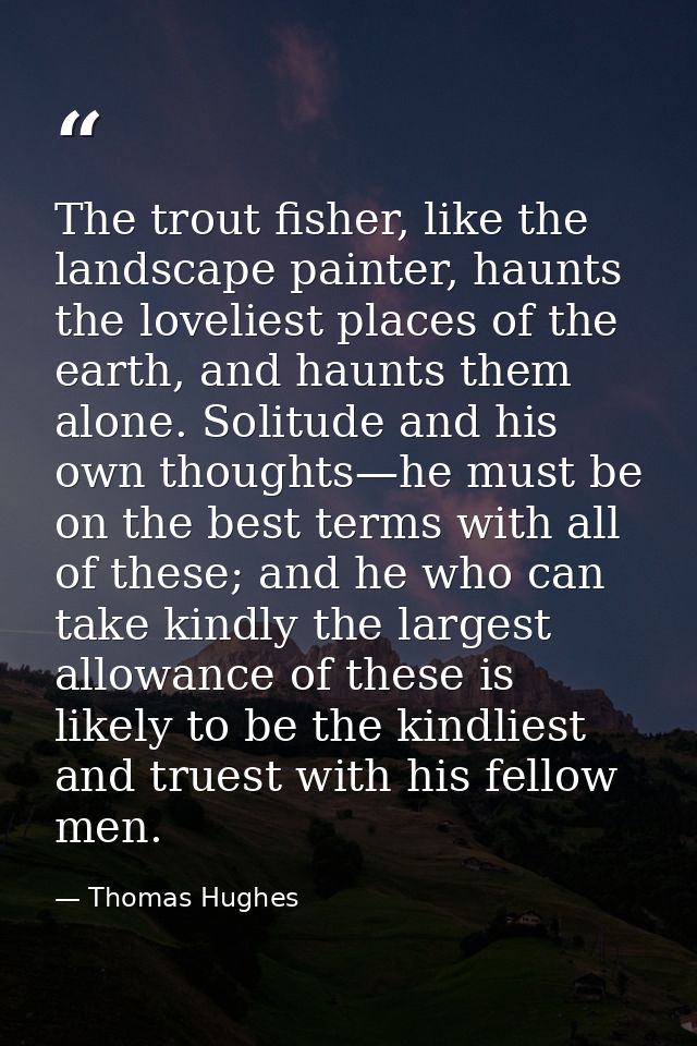 The trout fisher, like the landscape painter, haunts the loveliest places of the earth, and haunts them alone. Solitude  — Thomas Hughes