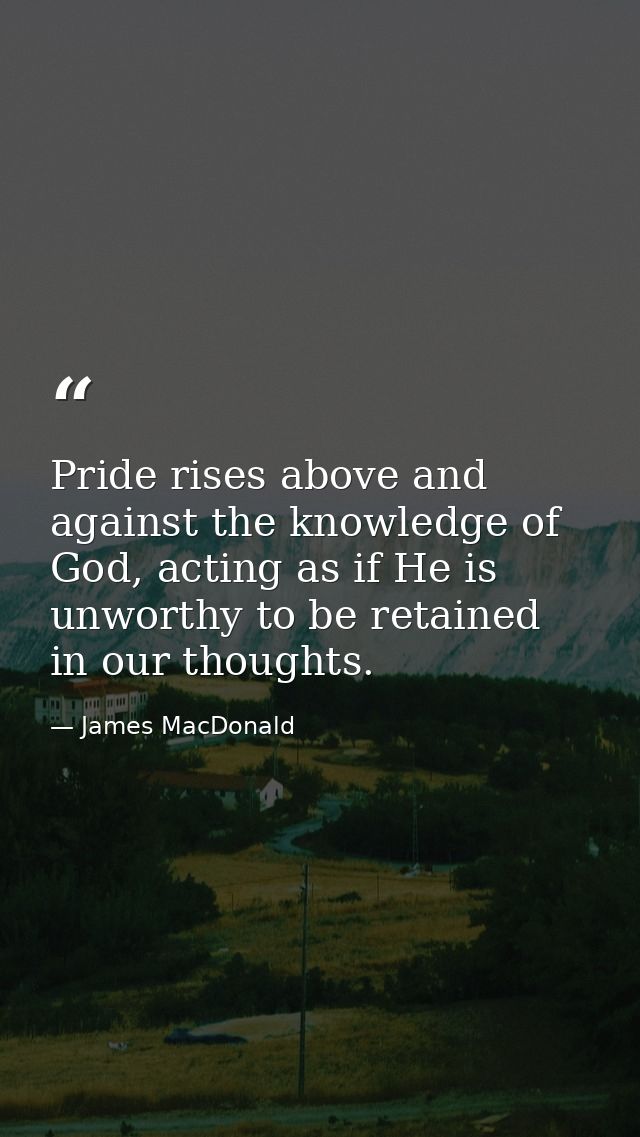 Pride rises above and against the knowledge of God, acting as if He is unworthy to be retained in our thoughts. — James MacDonald