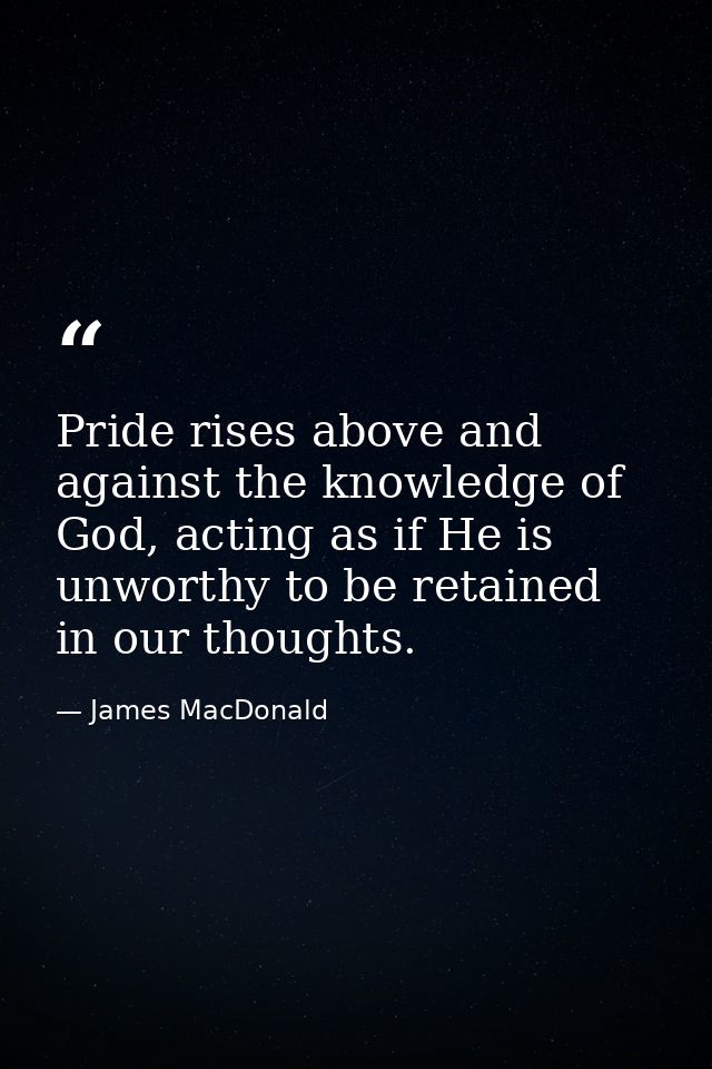 Pride rises above and against the knowledge of God, acting as if He is unworthy to be retained in our thoughts. — James MacDonald