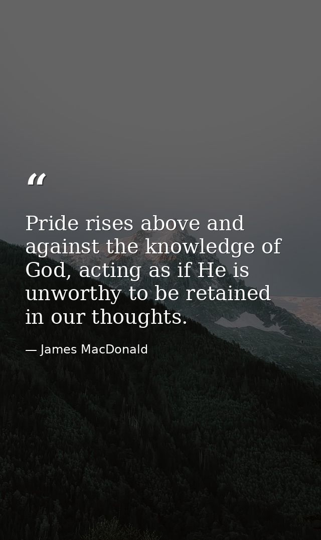 Pride rises above and against the knowledge of God, acting as if He is unworthy to be retained in our thoughts. — James MacDonald