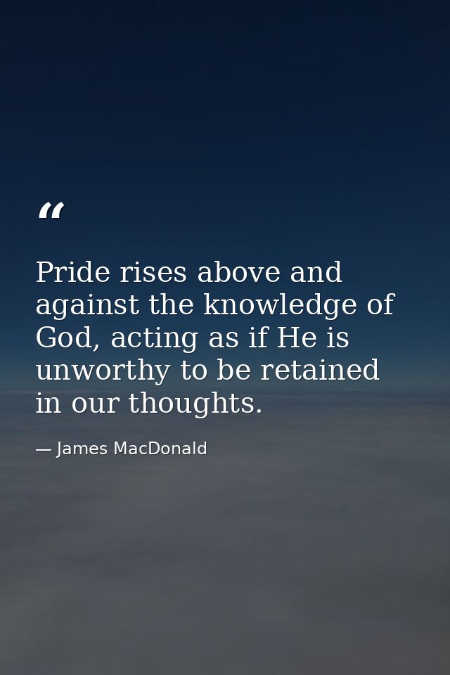 Pride rises above and against the knowledge of God, acting as if He is unworthy to be retained in our thoughts. — James MacDonald