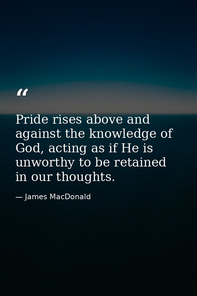 Pride rises above and against the knowledge of God, acting as if He is unworthy to be retained in our thoughts. — James MacDonald
