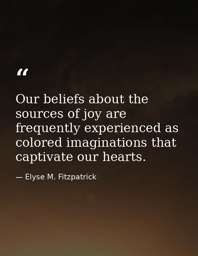 Our beliefs about the sources of joy are frequently experienced as colored imaginations that captivate our hearts. — Elyse M. Fitzpatrick